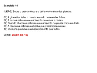 Exercício 14
(UEPG) Sobre o crescimento e o desenvolvimento das plantas:
01) A giberelina inibe o crescimento do caule e das folhas.
02) A auxina estimula o crescimento de raízes e caules.
04) O ácido abscísico estimula o crescimento da planta como um todo.
08) A citocinina estimula a divisão e o crescimento celular.
16) O etileno promove o amadurecimento dos frutos.
Soma: 26 (02, 08, 16)
 