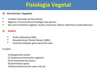 3) Hormônios Vegetais
 Também chamados de fitormônios.
 Regulam o funcionamento fisiológico das plantas.
 São cinco hormônios vegetais: Auxina, Citocinina, Etileno, Giberelina e Ácido Abscísico.
a) Auxina
 Ácido Indolacético (AIA)
 Descoberta por Charles Darwin (1881)
 Local de produção: gema apical do caule
Funções:
I) Alongamento celular
II) Tropismos (movimentos vegetais)
III) Enraizamento de estacas
IV) Dominância apical
V) Desenvolvimento do caule e da raiz
Fisiologia Vegetal
 