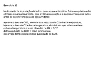 Exercício 15
Na indústria de exportação de frutos, quais as características físicas e químicas das
câmaras de armazenamento, para evitar a maturação e o apodrecimento dos frutos,
antes de serem vendidos aos consumidores:
a) elevada taxa de CO2, além da taxa reduzida de O2 e baixa temperatura.
b) elevada taxa de O2 e baixa temperatura, dois fatores que inibem o etileno.
c) baixa temperatura e taxas elevadas de O2 e CO2.
d) taxa reduzida de CO2 e baixa temperatura.
e) elevada temperatura e baixa quantidade de CO2.
 