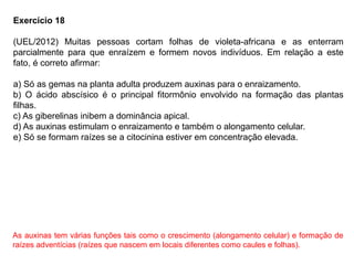 Exercício 18
(UEL/2012) Muitas pessoas cortam folhas de violeta-africana e as enterram
parcialmente para que enraízem e formem novos indivíduos. Em relação a este
fato, é correto afirmar:
a) Só as gemas na planta adulta produzem auxinas para o enraizamento.
b) O ácido abscísico é o principal fitormônio envolvido na formação das plantas
filhas.
c) As giberelinas inibem a dominância apical.
d) As auxinas estimulam o enraizamento e também o alongamento celular.
e) Só se formam raízes se a citocinina estiver em concentração elevada.
As auxinas tem várias funções tais como o crescimento (alongamento celular) e formação de
raízes adventícias (raízes que nascem em locais diferentes como caules e folhas).
 