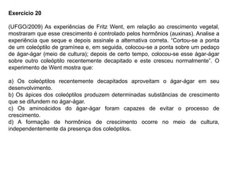 Exercício 20
(UFGO/2009) As experiências de Fritz Went, em relação ao crescimento vegetal,
mostraram que esse crescimento é controlado pelos hormônios (auxinas). Analise a
experiência que seque e depois assinale a alternativa correta. “Cortou-se a ponta
de um coleóptilo de gramínea e, em seguida, colocou-se a ponta sobre um pedaço
de ágar-ágar (meio de cultura); depois de certo tempo, colocou-se esse ágar-ágar
sobre outro coleóptilo recentemente decapitado e este cresceu normalmente”. O
experimento de Went mostra que:
a) Os coleóptilos recentemente decapitados aproveitam o ágar-ágar em seu
desenvolvimento.
b) Os ápices dos coleóptilos produzem determinadas substâncias de crescimento
que se difundem no ágar-ágar.
c) Os aminoácidos do ágar-ágar foram capazes de evitar o processo de
crescimento.
d) A formação de hormônios de crescimento ocorre no meio de cultura,
independentemente da presença dos coleóptilos.
 