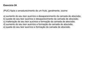 Exercício 24
(PUC) Após o amadurecimento de um fruto, geralmente, ocorre:
a) aumento do seu teor auxínico e desaparecimento da camada de abscisão;
b) queda de seu teor auxínico e desaparecimento da camada de abscisão;
c) inalteração de seu teor auxínico e formação da camada de abscisão;
d) aumento do seu teor auxínico e formação da camada de abscisão;
e) queda do seu teor auxínico e formação da camada de abscisão.
 