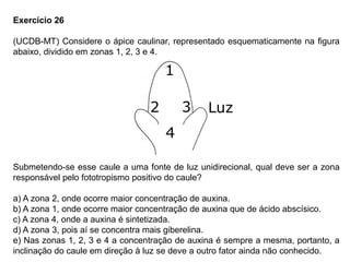 Exercício 26
(UCDB-MT) Considere o ápice caulinar, representado esquematicamente na figura
abaixo, dividido em zonas 1, 2, 3 e 4.
Submetendo-se esse caule a uma fonte de luz unidirecional, qual deve ser a zona
responsável pelo fototropismo positivo do caule?
a) A zona 2, onde ocorre maior concentração de auxina.
b) A zona 1, onde ocorre maior concentração de auxina que de ácido abscísico.
c) A zona 4, onde a auxina é sintetizada.
d) A zona 3, pois aí se concentra mais giberelina.
e) Nas zonas 1, 2, 3 e 4 a concentração de auxina é sempre a mesma, portanto, a
inclinação do caule em direção à luz se deve a outro fator ainda não conhecido.
 
