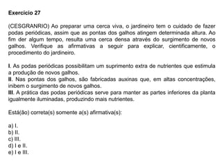 Exercício 27
(CESGRANRIO) Ao preparar uma cerca viva, o jardineiro tem o cuidado de fazer
podas periódicas, assim que as pontas dos galhos atingem determinada altura. Ao
fim der algum tempo, resulta uma cerca densa através do surgimento de novos
galhos. Verifique as afirmativas a seguir para explicar, cientificamente, o
procedimento do jardineiro.
I. As podas periódicas possibilitam um suprimento extra de nutrientes que estimula
a produção de novos galhos.
II. Nas pontas dos galhos, são fabricadas auxinas que, em altas concentrações,
inibem o surgimento de novos galhos.
III. A prática das podas periódicas serve para manter as partes inferiores da planta
igualmente iluminadas, produzindo mais nutrientes.
Está(ão) correta(s) somente a(s) afirmativa(s):
a) I.
b) II.
c) III.
d) I e II.
e) I e III.
 
