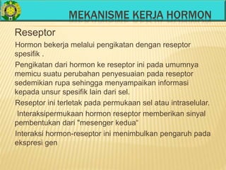 MEKANISME KERJA HORMON
Reseptor
Hormon bekerja melalui pengikatan dengan reseptor
spesifik .
Pengikatan dari hormon ke reseptor ini pada umumnya
memicu suatu perubahan penyesuaian pada reseptor
sedemikian rupa sehingga menyampaikan informasi
kepada unsur spesifik lain dari sel.
Reseptor ini terletak pada permukaan sel atau intraselular.
Interaksipermukaan hormon reseptor memberikan sinyal
pembentukan dari "mesenger kedua“
Interaksi hormon-reseptor ini menimbulkan pengaruh pada
ekspresi gen
 