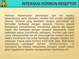 INTERAKSI HORMON-RESEPTOR
Hormon menemukan permukaan dari sel melalui
kelarutannya serta disosiasi mereka dari protein pengikat
plasma. Hormon yang berikatan dengan permukaan sel
kemudian berikatan dengan reseptor. Hormon steroid
tampaknya mempenetrasi membrana plasma sel secara
bebas dan berikatan dengan reseptor sitoplasmik. Pada
beberapa kasus (contohnya, estrogen), hormon juga perlu
untuk mempenetrasi inti sel (kemungkinan melalui pori-pori
dalam membrana inti) untuk berikatan dengan reseptor inti-
setempat. Kasus pada hormon trioid tidak jelas. Bukt-ibukti
mendukung pendapat bahwa hormon-hormon ini
memasuki sel melalui mekanisme transpor; masih belum
jelas bagaimana mereka mempenetrasi membrana inti
 