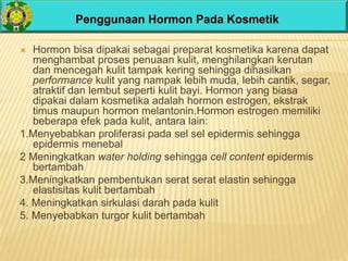 Penggunaan Hormon Pada Kosmetik
 Hormon bisa dipakai sebagai preparat kosmetika karena dapat
menghambat proses penuaan kulit, menghilangkan kerutan
dan mencegah kulit tampak kering sehingga dihasilkan
performance kulit yang nampak lebih muda, lebih cantik, segar,
atraktif dan lembut seperti kulit bayi. Hormon yang biasa
dipakai dalam kosmetika adalah hormon estrogen, ekstrak
timus maupun hormon melantonin.Hormon estrogen memiliki
beberapa efek pada kulit, antara lain:
1.Menyebabkan proliferasi pada sel sel epidermis sehingga
epidermis menebal
2 Meningkatkan water holding sehingga cell content epidermis
bertambah
3.Meningkatkan pembentukan serat serat elastin sehingga
elastisitas kulit bertambah
4. Meningkatkan sirkulasi darah pada kulit
5. Menyebabkan turgor kulit bertambah
 