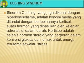 CUSHING SYNDROM
 Sindrom Cushing, yang juga dikenal dengan
hiperkortisolisme, adalah kondisi medis yang
ditandai dengan berlebihannya kortisol,
suatu hormon yang dihasilkan oleh kelenjar
adrenal, di dalam darah. Kortisop adalah
sejenis hormon steroid yang berperan dalam
konversi glukisa dan lemak untuk energi,
terutama sewaktu stress.
 