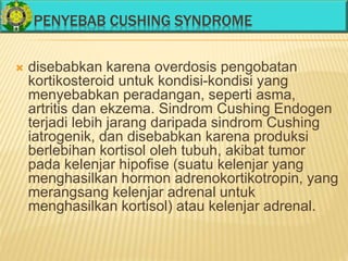 PENYEBAB CUSHING SYNDROME
 disebabkan karena overdosis pengobatan
kortikosteroid untuk kondisi-kondisi yang
menyebabkan peradangan, seperti asma,
artritis dan ekzema. Sindrom Cushing Endogen
terjadi lebih jarang daripada sindrom Cushing
iatrogenik, dan disebabkan karena produksi
berlebihan kortisol oleh tubuh, akibat tumor
pada kelenjar hipofise (suatu kelenjar yang
menghasilkan hormon adrenokortikotropin, yang
merangsang kelenjar adrenal untuk
menghasilkan kortisol) atau kelenjar adrenal.
 