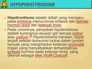 HYPOPARATYROIDISM
 Hipotiroidisme adalah istilah yang mengacu
pada simtoma menurunnya sintesis dan sekresi
hormon tiroid dari kelenjar tiroid.
 Pada umumnya, penyebab hipotiroidisme
adalah kurangnya asupan gizi berupa iodina
atau yodium.[2] Hipotiroidisme transien, dapat
terjadi setelah konsumsi iodina dalam jumlah
banyak yang menginduksi kelainan enzimatik
ringan yang menyebabkan terhambatnya
sintesis hormon pada kelenjar tiroid, yang
dikenal sebagai efek Wolff-Chaicoff.
 