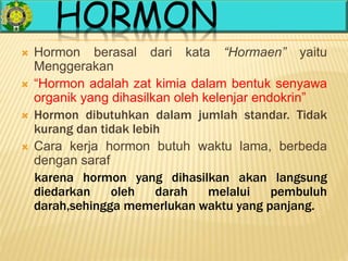 HORMON
 Hormon berasal dari kata “Hormaen” yaitu
Menggerakan
 “Hormon adalah zat kimia dalam bentuk senyawa
organik yang dihasilkan oleh kelenjar endokrin”
 Hormon dibutuhkan dalam jumlah standar. Tidak
kurang dan tidak lebih
 Cara kerja hormon butuh waktu lama, berbeda
dengan saraf
karena hormon yang dihasilkan akan langsung
diedarkan oleh darah melalui pembuluh
darah,sehingga memerlukan waktu yang panjang.
 