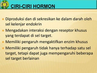 CIRI-CIRI HORMON
 Diproduksi dan di sekresikan ke dalam darah oleh
sel kelenjar endokrin
 Mengadakan interaksi dengan reseptor khusus
yang terdapat di sel target.
 Memiliki pengaruh mengaktifkan enzim khusus
 Memiliki pengaruh tidak hanya terhadap satu sel
target, tetapi dapat juga mempengaruhi beberapa
sel target berlainan
 