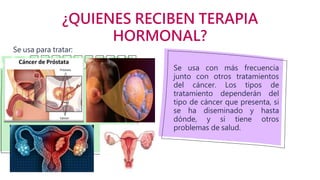 ¿QUIENES RECIBEN TERAPIA
HORMONAL?
Se usa con más frecuencia
junto con otros tratamientos
del cáncer. Los tipos de
tratamiento dependerán del
tipo de cáncer que presenta, si
se ha diseminado y hasta
dónde, y si tiene otros
problemas de salud.
Se usa para tratar:
 