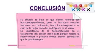 CONCLUSIÓN
Su eficacia se basa en que ciertos tumores son
hormonodependientes, pues las hormonas sexuales
favorecen su crecimiento, tanto los estrógenos en el
caso de la mujer como los andrógenos en el varón.
La importancia de la hormonoterapia en el
tratamiento del cáncer viene dada porque mejora la
supervivencia y produce menos efectos secundarios
que la quimioterapia.
 