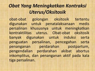 Obat Yang Meningkatkan Kontraksi
Uterus/Oksitosik
obat-obat golongan oksitosik tertentu
digunakan untuk penatalaksanaan medis
persalinan khususnya untuk meningkatkan
kontraktilitas uterus. Obat-obat oksitosik
banyak digunakan untuk induksi serta
penguatan persalinan, pencegahan serta
penanganan
perdarahan
postpartum,
pengendalian perdarahan akibat abortus
inkomplitus, dan penanganan aktif pada kala
tiga persalinan.

 