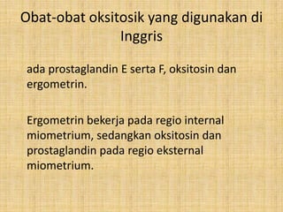 Obat-obat oksitosik yang digunakan di
Inggris
ada prostaglandin E serta F, oksitosin dan
ergometrin.
Ergometrin bekerja pada regio internal
miometrium, sedangkan oksitosin dan
prostaglandin pada regio eksternal
miometrium.

 