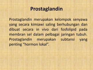 Prostaglandin
Prostaglandin merupakan kelompok senyawa
yang secara kimiawi saling berhubungan dan
dibuat secara in vivo dari fosfolipid pada
membran sel dalam pelbagai jaringan tubuh.
Prostaglandin merupakan subtansi yang
penting “hormon lokal”.

 