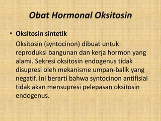 Obat Hormonal Oksitosin
• Oksitosin sintetik
Oksitosin (syntocinon) dibuat untuk
reproduksi bangunan dan kerja hormon yang
alami. Sekresi oksitosin endogenus tidak
disupresi oleh mekanisme umpan-balik yang
negatif. Ini berarti bahwa syntocinon antifisial
tidak akan mensupresi pelepasan oksitosin
endogenus.

 