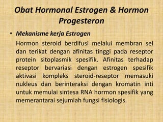 Obat Hormonal Estrogen & Hormon
Progesteron
• Mekanisme kerja Estrogen
Hormon steroid berdifusi melalui membran sel
dan terikat dengan afinitas tinggi pada reseptor
protein sitoplasmik spesifik. Afinitas terhadap
reseptor bervariasi dengan estrogen spesifik
aktivasi kompleks steroid-reseptor memasuki
nukleus dan berinteraksi dengan kromatin inti
untuk memulai sintesa RNA hormon spesifik yang
memerantarai sejumlah fungsi fisiologis.

 