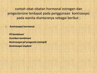 contoh obat-obatan hormonal estrogen dan
progesterone terdapat pada penggunaan kontrasepsi
pada wanita diantaranya sebagai berikut :
•

Kontrasepsi hormonal
Pil kombinasi
Suntikan kombinasi
Kontrasepsi pil progestin (minipil)
Kontrasepsi implant

 