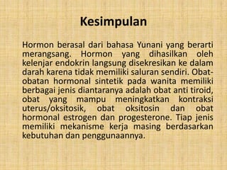 Kesimpulan
Hormon berasal dari bahasa Yunani yang berarti
merangsang. Hormon yang dihasilkan oleh
kelenjar endokrin langsung disekresikan ke dalam
darah karena tidak memiliki saluran sendiri. Obatobatan hormonal sintetik pada wanita memiliki
berbagai jenis diantaranya adalah obat anti tiroid,
obat yang mampu meningkatkan kontraksi
uterus/oksitosik, obat oksitosin dan obat
hormonal estrogen dan progesterone. Tiap jenis
memiliki mekanisme kerja masing berdasarkan
kebutuhan dan penggunaannya.

 