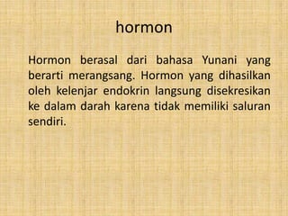 hormon
Hormon berasal dari bahasa Yunani yang
berarti merangsang. Hormon yang dihasilkan
oleh kelenjar endokrin langsung disekresikan
ke dalam darah karena tidak memiliki saluran
sendiri.

 