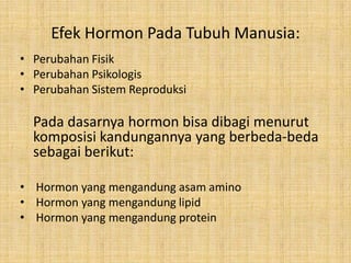 Efek Hormon Pada Tubuh Manusia:
• Perubahan Fisik
• Perubahan Psikologis
• Perubahan Sistem Reproduksi

Pada dasarnya hormon bisa dibagi menurut
komposisi kandungannya yang berbeda-beda
sebagai berikut:
• Hormon yang mengandung asam amino
• Hormon yang mengandung lipid
• Hormon yang mengandung protein

 