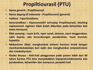 Propiltiourasil (PTU)
•
•
•
•

Nama generik : Propiltiourasil
Nama dagang di Indonesia : Propiltiouracil (generik)
Indikasi : hipertiroidisme
Kontraindikasi : hipersensisitif terhadap Propiltiourasil, blocking
replacement regimen tidak boleh diberikan pada kehamilan dan
masa menyusui
• Efek samping : ruam kulit, nyeri sendi, demam, nyeri tenggorokan,
sakit kepala, ada kecendrungan pendarahan, mual muntah,
hepatitis.
• Mekanisme Obat: menghambat sintesis hormon tiroid dengan
memhambatoksidasi dari iodin dan menghambat sintesistiroksin
dan triodothyronin
• Resiko khusus : Hati-hati penggunaan pada pasien lebih dari 40
tahun karena PTU bisa menyebabkan hipoprotrombinnemia dan
pendarahan, kehamilan dan menyusui, penyakit hati

 