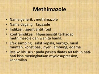 Methimazole
•
•
•
•

Nama generik : methimazole
Nama dagang : Tapazole
Indikasi : agent antitiroid
Kontraindikasi : Hipersensitif terhadap
methimazole dan wanita hamil.
• Efek samping : sakit kepala, vertigo, mual
muntah, konstipasi, nyeri lambung, edema.
• Resiko khusus : pada pasien diatas 40 tahun hatihati bisa meningkatkan myelosupression,
kehamilan

 