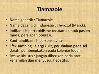 Tiamazole
• Nama generik : Tiamazole
• Nama dagang di Indonesia : Thyrozol (Merck).
• Indikasi : hipertiroidisme terutama untuk pasien
muda, persiapan operasi.
• Kontraindikasi : hipersensitivitas
• Efek samping : alergi kulit, perubahan pada sel
darah, pembengkakan pada kelenjar ludah.
• Resiko khusus : jangan diberikan pada saat
kehamilan dan menyusui, hepatitis.

 
