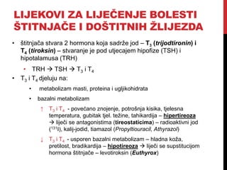 LIJEKOVI ZA LIJEČENJE BOLESTI
ŠTITNJAČE I DOŠTITNIH ŽLIJEZDA
• štitnjača stvara 2 hormona koja sadrže jod – T3 (trijodtironin) i
T4 (tiroksin) – stvaranje je pod utjecajem hipofize (TSH) i
hipotalamusa (TRH)
• TRH  TSH  T3 i T4
• T3 i T4 djeluju na:
• metabolizam masti, proteina i ugljikohidrata
• bazalni metabolizam
↑ T3 i T4 - povećano znojenje, potrošnja kisika, tjelesna
temperatura, gubitak tjel. težine, tahikardija – hipertireoza
 liječi se antagonistima (tireostaticima) – radioaktivni jod
(131I), kalij-jodid, tiamazol (Propyltiouracil, Athyrazol)
↓ T3 i T4 - usporen bazalni metabolizam – hladna koža,
pretilost, bradikardija – hipotireoza  liječi se supstitucijom
hormona štitnjače – levotiroksin (Euthyrox)
 