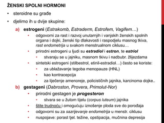 ŽENSKI SPOLNI HORMONI
• steroidne su građe
• djelimo ih u dvije skupine:
a) estrogeni (Estrakomb, Estraderm, Estrofem, Vagifem…)
• odgovorni za rast i razvoj unutarnjih i vanjskih ženskih spolnih
organa i dojki, ženski tip dlakavosti i raspodjelu masnog tkiva,
rast endometrija u svakom menstrualnom ciklusu…
• prirodni estrogeni u ljudi su estradiol i estron, te estriol
• stvaraju se u jajniku, masnom tkivu i nadbubr. žlijezdama
• sintetski estrogeni (stilbestrol, etinil-estradiol…) često se koriste:
• za ublažavanje tegoba menopauze (HNL)
• kao kontracepcija
• za liječenje amenoreje, policističnih jajnika, karcinoma dojke..
b) gestageni (Dabroston, Provera, Primolut-Nor)
• prirodni gestagen je progesteron
• stvara se u žutom tijelu (corpus luteum) jajnika
• štite trudnoću i omogućuju iznošenje ploda sve do porođaja
• odgovorni su za sazrijevanje endometrija u menstr. ciklusu
• nuspojave: porast tjel. težine, opstipacija, mučnina depresija
 