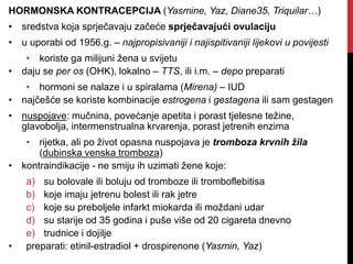 HORMONSKA KONTRACEPCIJA (Yasmine, Yaz, Diane35, Triquilar…)
• sredstva koja sprječavaju začeće sprječavajući ovulaciju
• u uporabi od 1956.g. – najpropisivaniji i najispitivaniji lijekovi u povijesti
• koriste ga milijuni žena u svijetu
• daju se per os (OHK), lokalno – TTS, ili i.m. – depo preparati
• hormoni se nalaze i u spiralama (Mirena) – IUD
• najčešće se koriste kombinacije estrogena i gestagena ili sam gestagen
• nuspojave: mučnina, povećanje apetita i porast tjelesne težine,
glavobolja, intermenstrualna krvarenja, porast jetrenih enzima
• rijetka, ali po život opasna nuspojava je tromboza krvnih žila
(dubinska venska tromboza)
• kontraindikacije - ne smiju ih uzimati žene koje:
a) su bolovale ili boluju od tromboze ili tromboflebitisa
b) koje imaju jetrenu bolest ili rak jetre
c) koje su preboljele infarkt miokarda ili moždani udar
d) su starije od 35 godina i puše više od 20 cigareta dnevno
e) trudnice i dojilje
• preparati: etinil-estradiol + drospirenone (Yasmin, Yaz)
 