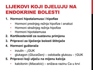 LIJEKOVI KOJI DJELUJU NA
ENDOKRINE BOLESTI
1. Hormoni hipotalamusa i hipofize
• Hormoni prednjeg režnja hipofize i analozi
• Hormoni stražnjeg režnja hipofize
• Hormoni hipotalamusa
2. Kortikosteroidi za sustavnu primjenu
3. Pripravci za liječenje bolesti štitnjače
4. Hormoni gušterače
• inzulin - ↓GUK
• glukagon (GlucaGen) – oslobađa glukozu - ↑GUK
5. Pripravci koji utječu na mijenu kalcija
• kalcitonin (Miacalcic) – snižava razinu Ca u krvi
 