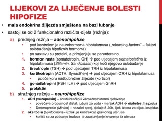 LIJEKOVI ZA LIJEČENJE BOLESTI
HIPOFIZE
• mala endokrina žlijezda smještena na bazi lubanje
• sastoji se od 2 funkcionalno različita dijela (režnja):
a) prednjeg režnja – adenohipofize
• pod kontrolom je neurohormona hipotalamusa („releasing-factors” – faktori
oslobađanja hipofiznih hormona)
• po sastavu su proteini, a primjenjuju se parenteralno
1. hormon rasta (somatotropin, GH)  pod utjecajem somatostatina iz
hipotalamusa (Stilamin, Sandostatin) koji koči njegovo oslobađanje
2. tireotropin (TSH)  pod utjecajem TRH iz hipotalamusa
3. kortikotropin (ACTH, Synacthen)  pod utjecajem CRH iz hipotalamusa
• potiče koru nadbubrežne žlijezde (kortizol)
4. gonadotropini (FSH i LH)  pod utjecajem GnRH
5. prolaktin
b) stražnjeg režnja – neurohipofize
1. ADH (vazopresin) – antidiuretičko i vazokonstriktorno djelovanje
• povećava propusnost distal. tubula za vodu - manjak ADH  diabetes insipidus
• Desmopresin (Minirin) – nazalni sprej, djeluje 8-20h, lijek izbora za dijab. insipidus
2. oksitocin (Syntocinon) – uzrokuje kontrakcije gravidnog uterusa
• koristi se za poticanje trudova te zaustavljanje krvarenja iz uterusa
 