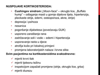 NUSPOJAVE KORTIKOSTEROIDA:
• Cushingov sindrom („Moon-face” – okruglo lice, „Buffalo
hump” – odlaganje masti u gornje dijelove tijela, hipertenzija,
plavkaste strije, edemi, osteoporoza, akne, strije)
• depresija i psihoza
• nesanica
• pogoršanje dijabetesa (povećavaju GUK)
• usporeno zaraštanje rana
• zadržavanje soli i vode – edemi i hipertenzija
• usporavanje rasta u djece
• atrofija kože pri lokalnoj primjeni
• promjena laboratorijskih nalaza i krvne slike
Svim pacjentima na kortikosteroidima svakodnevno:
 mjeriti krvni tlak
 mjeriti tjelesnu težinu
 inspekcijom zapažati promjene (strije, okruglo lice, grba)
 mjeriti diurezu
 
