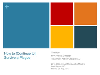 +
How to [Continue to]
Survive a Plague
Tim Horn
HIV Project Director
Treatment Action Group (TAG)
2013 CUE Annual Membership Meeting
Washington, DC
Friday, 26 July, 2013
 