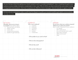 Are you having a hard time getting your brand noticed in such a crowded marketplace? Face it, breaking through to your
 audience across multiple channels is complicated. In fact, over 70% of CMOs say they’re behind the curve when it comes
 to integrated communications. And most companies are stifled by me-too messages, internal obstacles or agency inertia.

 So how are you supposed to make it work? Use this blueprint to guide you towards breakthrough digital communications,
 one step at a time.




#1
BIZ GOALS
Ultimately, what are you trying to
                                       #2 AUDIENCE
                                          Who is your audience?
                                                                                  #3MEDIUM
                                                                                    Do you know where your audience interacts?
accomplish? (Check all that apply.)             Customers                           Where do you need to be present?
        Generate leads and revenue              Employees                           (Rank in order of importance to your audience.)
        Delight customers                       Consumers                              1    On websites
        Create value                            Influencers                            1    With mobile devices
        Increase brand awareness                Investors                              1    On social networks (which ones?)
        Establish thought leadership            C-Level Execs                          1    With media and blogs
                                                                                       1
                                                                                            Offline and at events
                                                                                       1
                                                                                            Other
                                          - What problem do you solve for them?


                                          - What are their demographics?


                                          - What do they want?


                                          - Who are their influencers?




                                                                                                    Digital Communications        1
 
