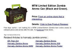 MTM Limited Edition Zombie
Ammo Can (Black and Green).
Price: From an online store that is
interesting.
Details: Click to See Product Reviews
Few days earlier. I am looking for a MTM Limited Edition Zombie from online stores to
compare prices and service after the sale. I've bookmark those stores.
Tags: hornady zombie ammo,
Related Articles to hornady zombie ammo :
. ER Than Dirt . Hornady Zombie Ammo
. Hornady Zombie Ammo . Hornady Zombie Ammo 308
. Hornady Zombie Ammo 9MM . Hornady Zombie Ammo Poster
 