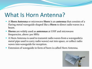 What Is Horn Antenna?
 A Horn Antenna or microwave Horn is an antenna that consists of a
flaring metal waveguide shaped like a Horn to direct radio waves in a
beam.
 Horns are widely used as antennas at UHF and microwave
frequencies, above 300 MHz
 A Horn Antenna is used to transmit radio waves from a waveguide(a
metal pipe used to carry radio waves) out into space, or collect radio
waves into waveguide for reception.
 Extension of waveguide in form of horn is called Horn Antenna.
 