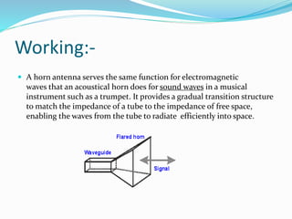 Working:-
 A horn antenna serves the same function for electromagnetic
waves that an acoustical horn does for sound waves in a musical
instrument such as a trumpet. It provides a gradual transition structure
to match the impedance of a tube to the impedance of free space,
enabling the waves from the tube to radiate efficiently into space.
 