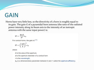 GAIN
Horns have very little loss, so the directivity of a horn is roughly equal to
its gain. The gain G of a pyramidal horn antenna (the ratio of the radiated
power intensity along its beam axis to the intensity of an isotropic
antenna with the same input power) is:
 