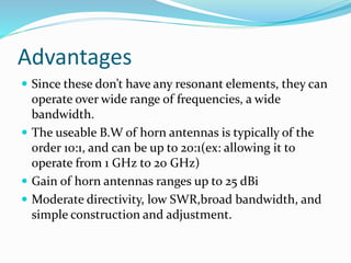 Advantages
 Since these don’t have any resonant elements, they can
operate over wide range of frequencies, a wide
bandwidth.
 The useable B.W of horn antennas is typically of the
order 10:1, and can be up to 20:1(ex: allowing it to
operate from 1 GHz to 20 GHz)
 Gain of horn antennas ranges up to 25 dBi
 Moderate directivity, low SWR,broad bandwidth, and
simple construction and adjustment.
 