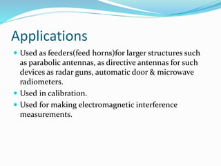 Applications
 Used as feeders(feed horns)for larger structures such
as parabolic antennas, as directive antennas for such
devices as radar guns, automatic door & microwave
radiometers.
 Used in calibration.
 Used for making electromagnetic interference
measurements.
 