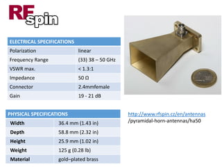 PHYSICAL SPECIFICATIONS
Width 36.4 mm (1.43 in)
Depth 58.8 mm (2.32 in)
Height 25.9 mm (1.02 in)
Weight 125 g (0.28 lb)
Material gold–plated brass
ELECTRICAL SPECIFICATIONS
Polarization linear
Frequency Range (33) 38 – 50 GHz
VSWR max. < 1.3:1
Impedance 50 Ω
Connector 2.4mmfemale
Gain 19 - 21 dB
http://www.rfspin.cz/en/antennas
/pyramidal-horn-antennas/ha50
 