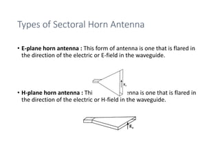 Types of Sectoral Horn Antenna
• E-plane horn antenna : This form of antenna is one that is flared in
the direction of the electric or E-field in the waveguide.
• H-plane horn antenna : This form of antenna is one that is flared in
the direction of the electric or H-field in the waveguide.
 