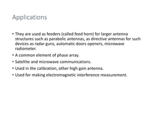 Applications
• They are used as feeders (called feed horn) for larger antenna
structures such as parabolic antennas, as directive antennas for such
devices as radar guns, automatic doors openers, microwave
radiometer.
• A common element of phase array.
• Satellite and microwave communications.
• Used in the calibration, other high gain antenna.
• Used for making electromagnetic interference measurement.
 