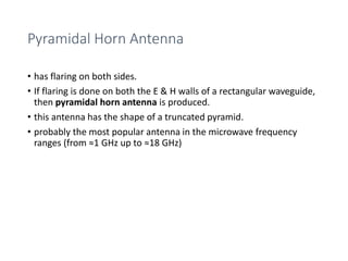 Pyramidal Horn Antenna
• has flaring on both sides.
• If flaring is done on both the E & H walls of a rectangular waveguide,
then pyramidal horn antenna is produced.
• this antenna has the shape of a truncated pyramid.
• probably the most popular antenna in the microwave frequency
ranges (from ≈1 GHz up to ≈18 GHz)
 