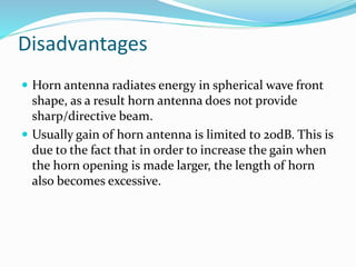 Disadvantages
 Horn antenna radiates energy in spherical wave front
shape, as a result horn antenna does not provide
sharp/directive beam.
 Usually gain of horn antenna is limited to 20dB. This is
due to the fact that in order to increase the gain when
the horn opening is made larger, the length of horn
also becomes excessive.
 