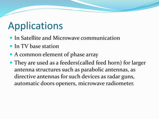 Applications
 In Satellite and Microwave communication
 In TV base station
 A common element of phase array
 They are used as a feeders(called feed horn) for larger
antenna structures such as parabolic antennas, as
directive antennas for such devices as radar guns,
automatic doors openers, microwave radiometer.
 